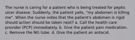 The nurse is caring for a patient who is being treated for peptic ulcer disease. Suddenly, the patient yells, "my abdomen is killing me". When the nurse notes that the patient's abdomen is rigid should action should be taken next? a. Call the health care provider (PCP) immediately. b. Give the patient pain medication. c. Remove the NG tube. d. Give the patient an antacid.