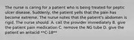 The nurse is caring for a patient who is being treated for peptic ulcer disease. Suddenly, the patient yells that the pain has become extreme. The nurse notes that the patient's abdomen is rigid. The nurse should: A. call the provider immediately B. give the patient pain medication C. remove the NG tube D. give the patient an antacid **C-18**