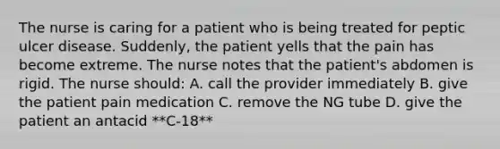 The nurse is caring for a patient who is being treated for peptic ulcer disease. Suddenly, the patient yells that the pain has become extreme. The nurse notes that the patient's abdomen is rigid. The nurse should: A. call the provider immediately B. give the patient pain medication C. remove the NG tube D. give the patient an antacid **C-18**