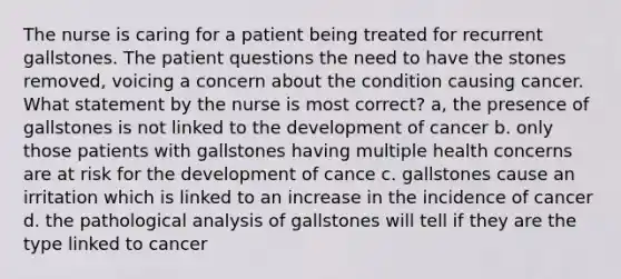 The nurse is caring for a patient being treated for recurrent gallstones. The patient questions the need to have the stones removed, voicing a concern about the condition causing cancer. What statement by the nurse is most correct? a, the presence of gallstones is not linked to the development of cancer b. only those patients with gallstones having multiple health concerns are at risk for the development of cance c. gallstones cause an irritation which is linked to an increase in the incidence of cancer d. the pathological analysis of gallstones will tell if they are the type linked to cancer