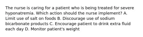 The nurse is caring for a patient who is being treated for severe hyponatremia. Which action should the nurse implement? A. Limit use of salt on foods B. Discourage use of sodium bicarbonate products C. Encourage patient to drink extra fluid each day D. Monitor patient's weight