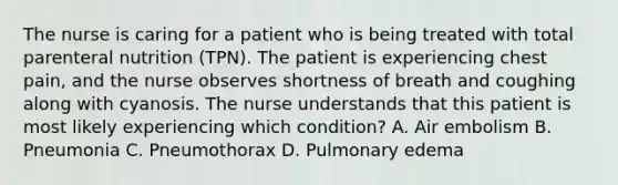 The nurse is caring for a patient who is being treated with total parenteral nutrition (TPN). The patient is experiencing chest pain, and the nurse observes shortness of breath and coughing along with cyanosis. The nurse understands that this patient is most likely experiencing which condition? A. Air embolism B. Pneumonia C. Pneumothorax D. Pulmonary edema