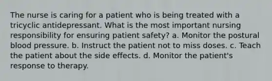 The nurse is caring for a patient who is being treated with a tricyclic antidepressant. What is the most important nursing responsibility for ensuring patient safety? a. Monitor the postural blood pressure. b. Instruct the patient not to miss doses. c. Teach the patient about the side effects. d. Monitor the patient's response to therapy.