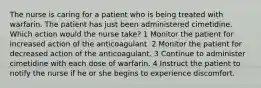 The nurse is caring for a patient who is being treated with warfarin. The patient has just been administered cimetidine. Which action would the nurse take? 1 Monitor the patient for increased action of the anticoagulant. 2 Monitor the patient for decreased action of the anticoagulant. 3 Continue to administer cimetidine with each dose of warfarin. 4 Instruct the patient to notify the nurse if he or she begins to experience discomfort.