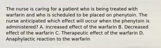 The nurse is caring for a patient who is being treated with warfarin and who is scheduled to be placed on phenytoin. The nurse anticipated which effect will occur when the phenytoin is administered? A. Increased effect of the warfarin B. Decreased effect of the warfarin C. Therapeutic effect of the warfarin D. Anaphylactic reaction to the warfarin