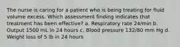 The nurse is caring for a patient who is being treating for fluid volume excess. Which assessment finding indicates that treatment has been effective? a. Respiratory rate 24/min b. Output 1500 mL in 24 hours c. Blood pressure 132/80 mm Hg d. Weight loss of 5 lb in 24 hours