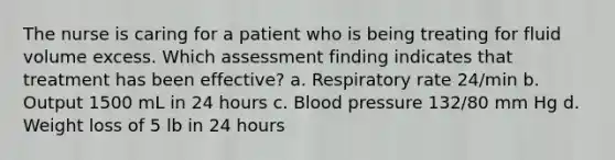 The nurse is caring for a patient who is being treating for fluid volume excess. Which assessment finding indicates that treatment has been effective? a. Respiratory rate 24/min b. Output 1500 mL in 24 hours c. Blood pressure 132/80 mm Hg d. Weight loss of 5 lb in 24 hours