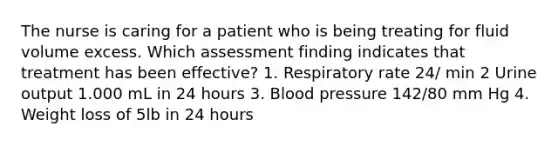 The nurse is caring for a patient who is being treating for fluid volume excess. Which assessment finding indicates that treatment has been effective? 1. Respiratory rate 24/ min 2 Urine output 1.000 mL in 24 hours 3. Blood pressure 142/80 mm Hg 4. Weight loss of 5lb in 24 hours