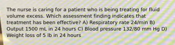 The nurse is caring for a patient who is being treating for fluid volume excess. Which assessment finding indicates that treatment has been effective? A) Respiratory rate 24/min B) Output 1500 mL in 24 hours C) Blood pressure 132/80 mm Hg D) Weight loss of 5 lb in 24 hours