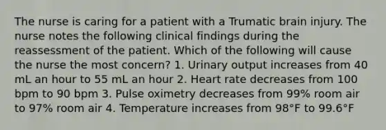 The nurse is caring for a patient with a Trumatic brain injury. The nurse notes the following clinical findings during the reassessment of the patient. Which of the following will cause the nurse the most concern? 1. Urinary output increases from 40 mL an hour to 55 mL an hour 2. Heart rate decreases from 100 bpm to 90 bpm 3. Pulse oximetry decreases from 99% room air to 97% room air 4. Temperature increases from 98°F to 99.6°F