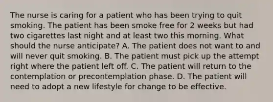 The nurse is caring for a patient who has been trying to quit smoking. The patient has been smoke free for 2 weeks but had two cigarettes last night and at least two this morning. What should the nurse anticipate? A. The patient does not want to and will never quit smoking. B. The patient must pick up the attempt right where the patient left off. C. The patient will return to the contemplation or precontemplation phase. D. The patient will need to adopt a new lifestyle for change to be effective.