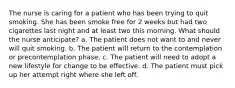 The nurse is caring for a patient who has been trying to quit smoking. She has been smoke free for 2 weeks but had two cigarettes last night and at least two this morning. What should the nurse anticipate? a. The patient does not want to and never will quit smoking. b. The patient will return to the contemplation or precontemplation phase. c. The patient will need to adopt a new lifestyle for change to be effective. d. The patient must pick up her attempt right where she left off.