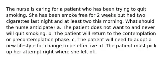 The nurse is caring for a patient who has been trying to quit smoking. She has been smoke free for 2 weeks but had two cigarettes last night and at least two this morning. What should the nurse anticipate? a. The patient does not want to and never will quit smoking. b. The patient will return to the contemplation or precontemplation phase. c. The patient will need to adopt a new lifestyle for change to be effective. d. The patient must pick up her attempt right where she left off.