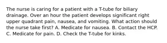 The nurse is caring for a patient with a T-tube for biliary drainage. Over an hour the patient develops significant right upper quadrant pain, nausea, and vomiting. What action should the nurse take first? A. Medicate for nausea. B. Contact the HCP. C. Medicate for pain. D. Check the T-tube for kinks.