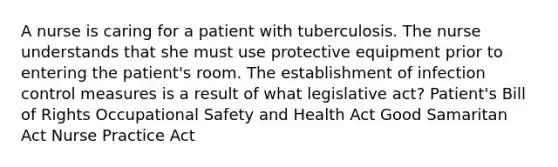 A nurse is caring for a patient with tuberculosis. The nurse understands that she must use protective equipment prior to entering the patient's room. The establishment of infection control measures is a result of what legislative act? Patient's Bill of Rights Occupational Safety and Health Act Good Samaritan Act Nurse Practice Act