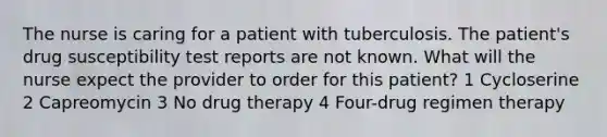 The nurse is caring for a patient with tuberculosis. The patient's drug susceptibility test reports are not known. What will the nurse expect the provider to order for this patient? 1 Cycloserine 2 Capreomycin 3 No drug therapy 4 Four-drug regimen therapy