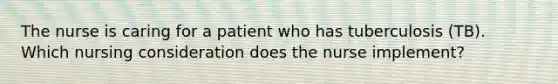 The nurse is caring for a patient who has tuberculosis (TB). Which nursing consideration does the nurse implement?