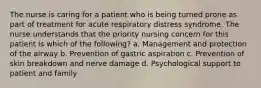 The nurse is caring for a patient who is being turned prone as part of treatment for acute respiratory distress syndrome. The nurse understands that the priority nursing concern for this patient is which of the following? a. Management and protection of the airway b. Prevention of gastric aspiration c. Prevention of skin breakdown and nerve damage d. Psychological support to patient and family