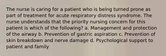 The nurse is caring for a patient who is being turned prone as part of treatment for acute respiratory distress syndrome. The nurse understands that the priority nursing concern for this patient is which of the following? a. Management and protection of the airway b. Prevention of gastric aspiration c. Prevention of skin breakdown and nerve damage d. Psychological support to patient and family