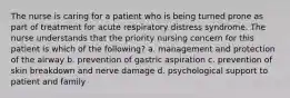 The nurse is caring for a patient who is being turned prone as part of treatment for acute respiratory distress syndrome. The nurse understands that the priority nursing concern for this patient is which of the following? a. management and protection of the airway b. prevention of gastric aspiration c. prevention of skin breakdown and nerve damage d. psychological support to patient and family