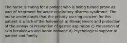 The nurse is caring for a patient who is being turned prone as part of treatment for acute respiratory distress syndrome. The nurse understands that the priority nursing concern for this patient is which of the following? a) Management and protection of the airway b) Prevention of gastric aspiration c) Prevention of skin breakdown and nerve damage d) Psychological support to patient and family