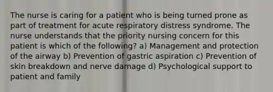 The nurse is caring for a patient who is being turned prone as part of treatment for acute respiratory distress syndrome. The nurse understands that the priority nursing concern for this patient is which of the following? a) Management and protection of the airway b) Prevention of gastric aspiration c) Prevention of skin breakdown and nerve damage d) Psychological support to patient and family