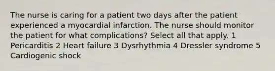 The nurse is caring for a patient two days after the patient experienced a myocardial infarction. The nurse should monitor the patient for what complications? Select all that apply. 1 Pericarditis 2 Heart failure 3 Dysrhythmia 4 Dressler syndrome 5 Cardiogenic shock