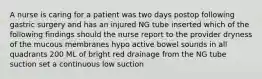 A nurse is caring for a patient was two days postop following gastric surgery and has an injured NG tube inserted which of the following findings should the nurse report to the provider dryness of the mucous membranes hypo active bowel sounds in all quadrants 200 ML of bright red drainage from the NG tube suction set a continuous low suction