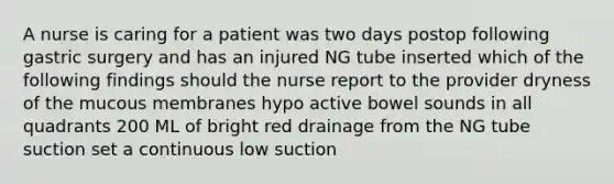 A nurse is caring for a patient was two days postop following gastric surgery and has an injured NG tube inserted which of the following findings should the nurse report to the provider dryness of the mucous membranes hypo active bowel sounds in all quadrants 200 ML of bright red drainage from the NG tube suction set a continuous low suction