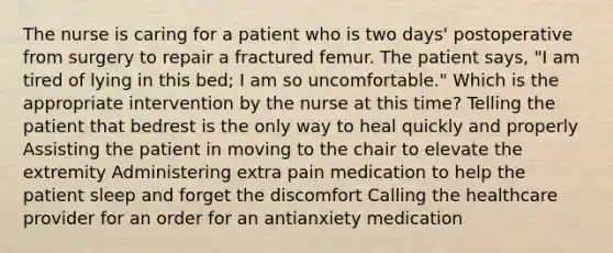 The nurse is caring for a patient who is two days' postoperative from surgery to repair a fractured femur. The patient says, "I am tired of lying in this bed; I am so uncomfortable." Which is the appropriate intervention by the nurse at this time? Telling the patient that bedrest is the only way to heal quickly and properly Assisting the patient in moving to the chair to elevate the extremity Administering extra pain medication to help the patient sleep and forget the discomfort Calling the healthcare provider for an order for an antianxiety medication