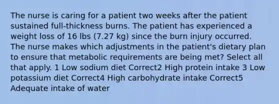 The nurse is caring for a patient two weeks after the patient sustained full-thickness burns. The patient has experienced a weight loss of 16 lbs (7.27 kg) since the burn injury occurred. The nurse makes which adjustments in the patient's dietary plan to ensure that metabolic requirements are being met? Select all that apply. 1 Low sodium diet Correct2 High protein intake 3 Low potassium diet Correct4 High carbohydrate intake Correct5 Adequate intake of water