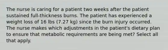 The nurse is caring for a patient two weeks after the patient sustained full-thickness burns. The patient has experienced a weight loss of 16 lbs (7.27 kg) since the burn injury occurred. The nurse makes which adjustments in the patient's dietary plan to ensure that metabolic requirements are being met? Select all that apply.