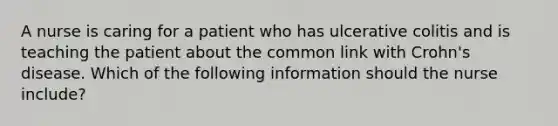 A nurse is caring for a patient who has ulcerative colitis and is teaching the patient about the common link with Crohn's disease. Which of the following information should the nurse include?