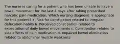 The nurse is caring for a patient who has been unable to have a bowel movement for the last 4 days after taking prescribed narcotic pain medication. Which nursing diagnosis is appropriate for this patient? a. Risk for constipation related to irregular defecation habits b. Perceived constipation related to expectation of daily bowel movements c. Constipation related to side effects of pain medication d. Impaired bowel elimination related to abdominal muscle weakness