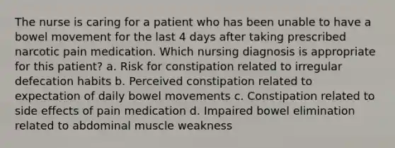 The nurse is caring for a patient who has been unable to have a bowel movement for the last 4 days after taking prescribed narcotic pain medication. Which nursing diagnosis is appropriate for this patient? a. Risk for constipation related to irregular defecation habits b. Perceived constipation related to expectation of daily bowel movements c. Constipation related to side effects of pain medication d. Impaired bowel elimination related to abdominal muscle weakness