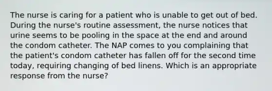 The nurse is caring for a patient who is unable to get out of bed. During the nurse's routine assessment, the nurse notices that urine seems to be pooling in the space at the end and around the condom catheter. The NAP comes to you complaining that the patient's condom catheter has fallen off for the second time today, requiring changing of bed linens. Which is an appropriate response from the nurse?