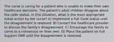 The nurse is caring for a patient who is unable to make their own healthcare decisions. The patient's adult children disagree about the code status. In this situation, what is the most appropriate initial action by the nurse? A) Implement a Full Code status until the disagreement is resolved. B) Contact the healthcare provider to discuss the family's disagreement. C) Encourage the family to come to a consensus on their own. D) Place the patient on Full Support DNR until the disagreement is resolved.