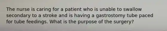 The nurse is caring for a patient who is unable to swallow secondary to a stroke and is having a gastrostomy tube paced for tube feedings. What is the purpose of the surgery?