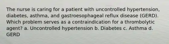 The nurse is caring for a patient with uncontrolled hypertension, diabetes, asthma, and gastroesophageal reflux disease (GERD). Which problem serves as a contraindication for a thrombolytic agent? a. Uncontrolled hypertension b. Diabetes c. Asthma d. GERD