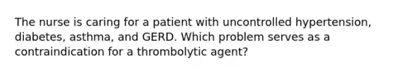 The nurse is caring for a patient with uncontrolled hypertension, diabetes, asthma, and GERD. Which problem serves as a contraindication for a thrombolytic agent?