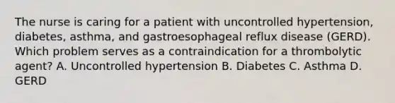 The nurse is caring for a patient with uncontrolled hypertension, diabetes, asthma, and gastroesophageal reflux disease (GERD). Which problem serves as a contraindication for a thrombolytic agent? A. Uncontrolled hypertension B. Diabetes C. Asthma D. GERD