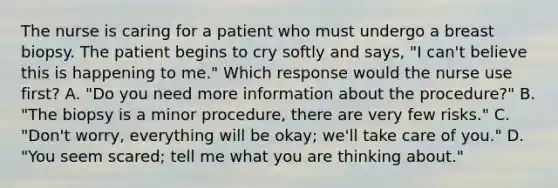 The nurse is caring for a patient who must undergo a breast biopsy. The patient begins to cry softly and says, "I can't believe this is happening to me." Which response would the nurse use first? A. "Do you need more information about the procedure?" B. "The biopsy is a minor procedure, there are very few risks." C. "Don't worry, everything will be okay; we'll take care of you." D. "You seem scared; tell me what you are thinking about."