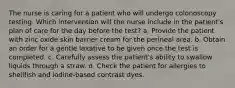 The nurse is caring for a patient who will undergo colonoscopy testing. Which intervention will the nurse include in the patient's plan of care for the day before the test? a. Provide the patient with zinc oxide skin barrier cream for the perineal area. b. Obtain an order for a gentle laxative to be given once the test is completed. c. Carefully assess the patient's ability to swallow liquids through a straw. d. Check the patient for allergies to shellfish and iodine-based contrast dyes.