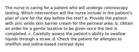 The nurse is caring for a patient who will undergo colonoscopy testing. Which intervention will the nurse include in the patient's plan of care for the day before the test? a. Provide the patient with zinc oxide skin barrier cream for the perineal area. b. Obtain an order for a gentle laxative to be given once the test is completed. c. Carefully assess the patient's ability to swallow liquids through a straw. d. Check the patient for allergies to shellfish and iodine-based contrast dyes