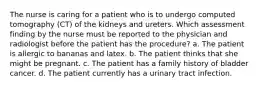 The nurse is caring for a patient who is to undergo computed tomography (CT) of the kidneys and ureters. Which assessment finding by the nurse must be reported to the physician and radiologist before the patient has the procedure? a. The patient is allergic to bananas and latex. b. The patient thinks that she might be pregnant. c. The patient has a family history of bladder cancer. d. The patient currently has a urinary tract infection.