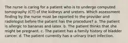 The nurse is caring for a patient who is to undergo computed tomography (CT) of the kidneys and ureters. Which assessment finding by the nurse must be reported to the provider and radiologist before the patient has the procedure? a. The patient is allergic to bananas and latex. b. The patient thinks that she might be pregnant. c. The patient has a family history of bladder cancer. d. The patient currently has a urinary tract infection.