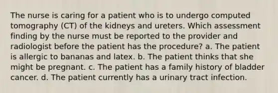 The nurse is caring for a patient who is to undergo computed tomography (CT) of the kidneys and ureters. Which assessment finding by the nurse must be reported to the provider and radiologist before the patient has the procedure? a. The patient is allergic to bananas and latex. b. The patient thinks that she might be pregnant. c. The patient has a family history of bladder cancer. d. The patient currently has a urinary tract infection.