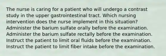 The nurse is caring for a patient who will undergo a contrast study in the upper gastrointestinal tract. Which nursing intervention does the nurse implement in this situation? Administer the barium sulfate orally before the examination. Administer the barium sulfate rectally before the examination. Instruct the patient to limit oral fluids before the examination. Instruct the patient to limit fiber intake before the examination.