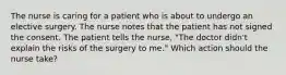 The nurse is caring for a patient who is about to undergo an elective surgery. The nurse notes that the patient has not signed the consent. The patient tells the nurse, "The doctor didn't explain the risks of the surgery to me." Which action should the nurse take?