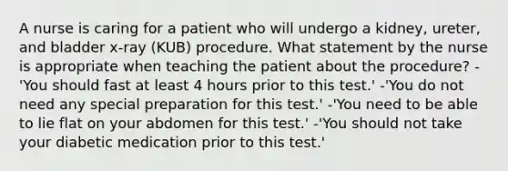 A nurse is caring for a patient who will undergo a kidney, ureter, and bladder x-ray (KUB) procedure. What statement by the nurse is appropriate when teaching the patient about the procedure? -'You should fast at least 4 hours prior to this test.' -'You do not need any special preparation for this test.' -'You need to be able to lie flat on your abdomen for this test.' -'You should not take your diabetic medication prior to this test.'